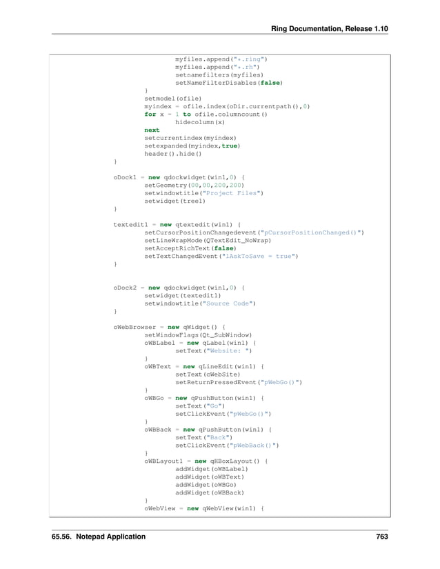 Ring Documentation, Release 1.10 myfiles.append("*.ring") myfiles.append("*.rh") setnamefilters(myfiles) setNameFilterDisables(false) } setmodel(ofile) myindex = ofile.index(oDir.currentpath(),0) for x = 1 to ofile.columncount() hidecolumn(x) next setcurrentindex(myindex) setexpanded(myindex,true) header().hide() } oDock1 = new qdockwidget(win1,0) { setGeometry(00,00,200,200) setwindowtitle("Project Files") setwidget(tree1) } textedit1 = new qtextedit(win1) { setCursorPositionChangedevent("pCursorPositionChanged()") setLineWrapMode(QTextEdit_NoWrap) setAcceptRichText(false) setTextChangedEvent("lAskToSave = true") } oDock2 = new qdockwidget(win1,0) { setwidget(textedit1) setwindowtitle("Source Code") } oWebBrowser = new qWidget() { setWindowFlags(Qt_SubWindow) oWBLabel = new qLabel(win1) { setText("Website: ") } oWBText = new qLineEdit(win1) { setText(cWebSite) setReturnPressedEvent("pWebGo()") } oWBGo = new qPushButton(win1) { setText("Go") setClickEvent("pWebGo()") } oWBBack = new qPushButton(win1) { setText("Back") setClickEvent("pWebBack()") } oWBLayout1 = new qHBoxLayout() { addWidget(oWBLabel) addWidget(oWBText) addWidget(oWBGo) addWidget(oWBBack) } oWebView = new qWebView(win1) { 65.56. Notepad Application 763 