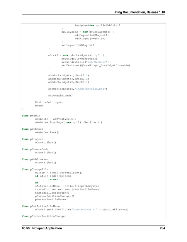 Ring Documentation, Release 1.10 loadpage(new qurl(cWebSite)) } oWBlayout2 = new qVBoxLayout() { addLayout(oWBLayout1) addWidget(oWebView) } setLayout(oWBLayout2) } oDock3 = new qdockwidget(win1,0) { setwidget(oWebBrowser) setwindowtitle("Web Browser") setFeatures(QDockWidget_DocWidgetClosable) } adddockwidget(1,oDock1,1) adddockwidget(2,oDock2,2) adddockwidget(2,oDock3,1) setwinicon(self,"image/notepad.png") showmaximized() } RestoreSettings() exec() } func pWebGo cWebsite = oWBText.text() oWebView.LoadPage( new qurl( cWebSite ) ) func pWebBack oWebView.Back() func pProject oDock1.Show() func pSourceCode oDock2.Show() func pWebBrowser oDock3.Show() func pChangeFile myitem = tree1.currentindex() if ofile.isdir(myitem) return ok cActiveFileName = ofile.filepath(myitem) textedit1.settext(read(cActiveFileName)) textedit1.setfocus(0) pCursorPositionChanged() pSetActiveFileName() func pSetActiveFileName oDock2.setWindowTitle("Source Code : " + cActiveFileName) func pCursorPositionChanged 65.56. Notepad Application 764 