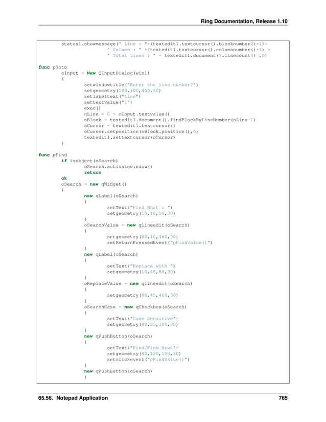 Ring Documentation, Release 1.10 status1.showmessage(" Line : "+(textedit1.textcursor().blocknumber()+1)+ " Column : " +(textedit1.textcursor().columnnumber()+1) + " Total Lines : " + textedit1.document().linecount() ,0) func pGoto oInput = New QInputDialog(win1) { setwindowtitle("Enter the line number?") setgeometry(100,100,400,50) setlabeltext("Line") settextvalue("1") exec() nLine = 0 + oInput.textvalue() oBlock = textedit1.document().findBlockByLineNumber(nLine-1) oCursor = textedit1.textcursor() oCursor.setposition(oBlock.position(),0) textedit1.settextcursor(oCursor) } func pFind if isobject(oSearch) oSearch.activatewindow() return ok oSearch = new qWidget() { new qLabel(oSearch) { setText("Find What : ") setgeometry(10,10,50,30) } oSearchValue = new qlineedit(oSearch) { setgeometry(80,10,460,30) setReturnPressedEvent("pFindValue()") } new qLabel(oSearch) { setText("Replace with ") setgeometry(10,45,80,30) } oReplaceValue = new qlineedit(oSearch) { setgeometry(80,45,460,30) } oSearchCase = new qCheckbox(oSearch) { setText("Case Sensitive") setgeometry(80,85,100,30) } new qPushButton(oSearch) { setText("Find/Find Next") setgeometry(80,120,100,30) setclickevent("pFindValue()") } new qPushButton(oSearch) { 65.56. Notepad Application 765 