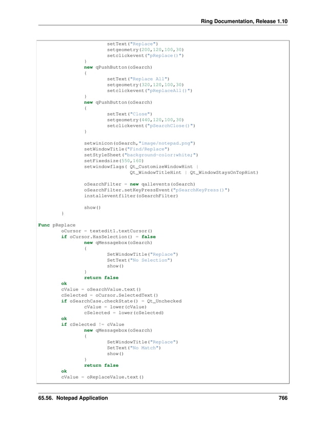 Ring Documentation, Release 1.10 setText("Replace") setgeometry(200,120,100,30) setclickevent("pReplace()") } new qPushButton(oSearch) { setText("Replace All") setgeometry(320,120,100,30) setclickevent("pReplaceAll()") } new qPushButton(oSearch) { setText("Close") setgeometry(440,120,100,30) setclickevent("pSearchClose()") } setwinicon(oSearch,"image/notepad.png") setWindowTitle("Find/Replace") setStyleSheet("background-color:white;") setFixedsize(550,160) setwindowflags( Qt_CustomizeWindowHint | Qt_WindowTitleHint | Qt_WindowStaysOnTopHint) oSearchFilter = new qallevents(oSearch) oSearchFilter.setKeyPressEvent("pSearchKeyPress()") installeventfilter(oSearchFilter) show() } Func pReplace oCursor = textedit1.textCursor() if oCursor.HasSelection() = false new qMessagebox(oSearch) { SetWindowTitle("Replace") SetText("No Selection") show() } return false ok cValue = oSearchValue.text() cSelected = oCursor.SelectedText() if oSearchCase.checkState() = Qt_Unchecked cValue = lower(cValue) cSelected = lower(cSelected) ok if cSelected != cValue new qMessagebox(oSearch) { SetWindowTitle("Replace") SetText("No Match") show() } return false ok cValue = oReplaceValue.text() 65.56. Notepad Application 766 