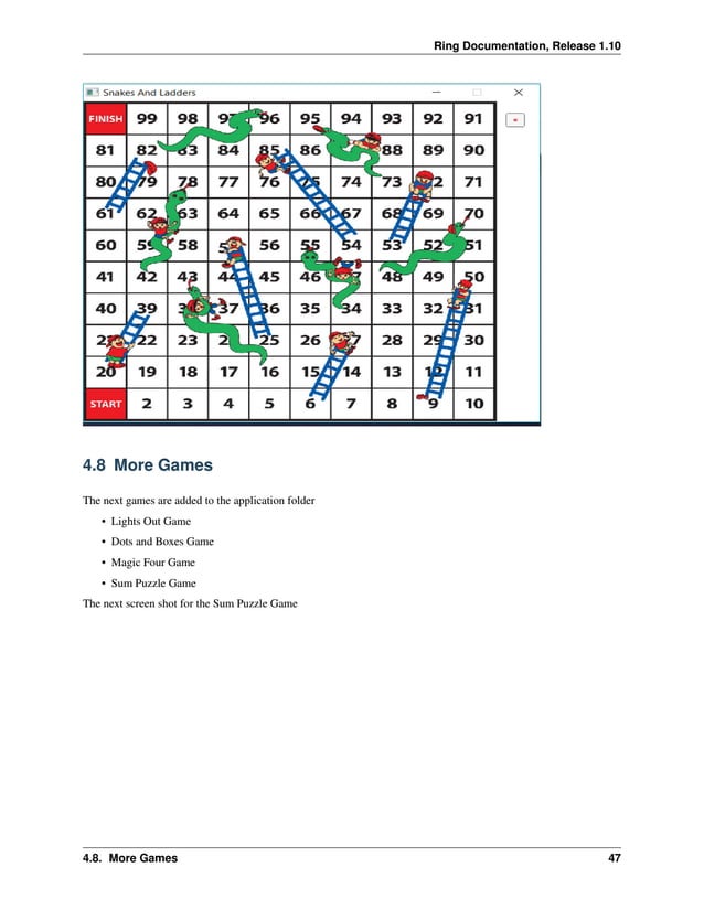 Ring Documentation, Release 1.10 4.8 More Games The next games are added to the application folder • Lights Out Game • Dots and Boxes Game • Magic Four Game • Sum Puzzle Game The next screen shot for the Sum Puzzle Game 4.8. More Games 47 