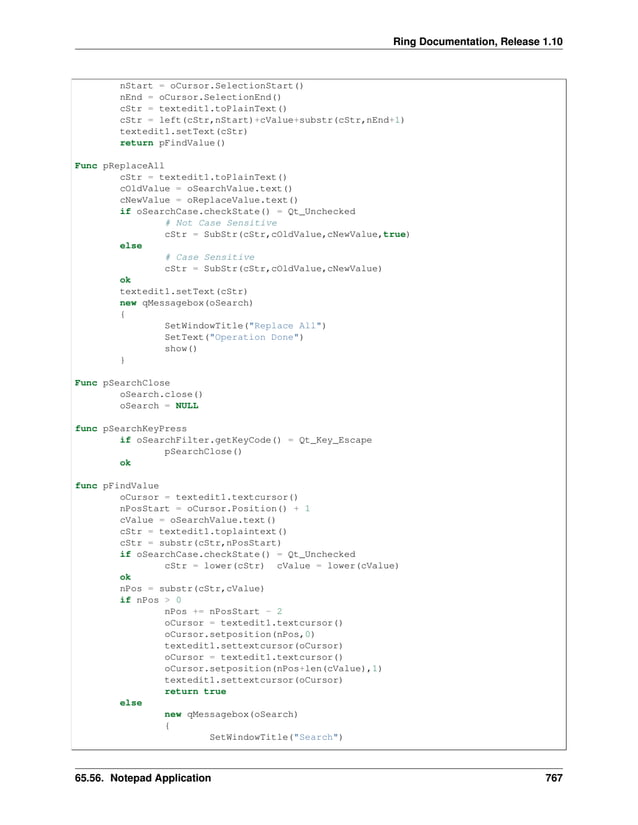 Ring Documentation, Release 1.10 nStart = oCursor.SelectionStart() nEnd = oCursor.SelectionEnd() cStr = textedit1.toPlainText() cStr = left(cStr,nStart)+cValue+substr(cStr,nEnd+1) textedit1.setText(cStr) return pFindValue() Func pReplaceAll cStr = textedit1.toPlainText() cOldValue = oSearchValue.text() cNewValue = oReplaceValue.text() if oSearchCase.checkState() = Qt_Unchecked # Not Case Sensitive cStr = SubStr(cStr,cOldValue,cNewValue,true) else # Case Sensitive cStr = SubStr(cStr,cOldValue,cNewValue) ok textedit1.setText(cStr) new qMessagebox(oSearch) { SetWindowTitle("Replace All") SetText("Operation Done") show() } Func pSearchClose oSearch.close() oSearch = NULL func pSearchKeyPress if oSearchFilter.getKeyCode() = Qt_Key_Escape pSearchClose() ok func pFindValue oCursor = textedit1.textcursor() nPosStart = oCursor.Position() + 1 cValue = oSearchValue.text() cStr = textedit1.toplaintext() cStr = substr(cStr,nPosStart) if oSearchCase.checkState() = Qt_Unchecked cStr = lower(cStr) cValue = lower(cValue) ok nPos = substr(cStr,cValue) if nPos > 0 nPos += nPosStart - 2 oCursor = textedit1.textcursor() oCursor.setposition(nPos,0) textedit1.settextcursor(oCursor) oCursor = textedit1.textcursor() oCursor.setposition(nPos+len(cValue),1) textedit1.settextcursor(oCursor) return true else new qMessagebox(oSearch) { SetWindowTitle("Search") 65.56. Notepad Application 767 