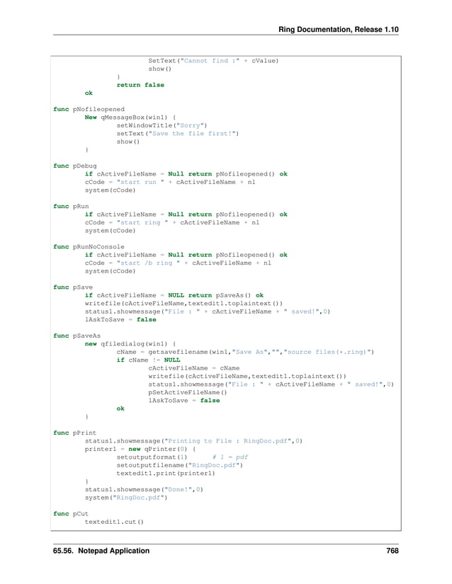 Ring Documentation, Release 1.10 SetText("Cannot find :" + cValue) show() } return false ok func pNofileopened New qMessageBox(win1) { setWindowTitle("Sorry") setText("Save the file first!") show() } func pDebug if cActiveFileName = Null return pNofileopened() ok cCode = "start run " + cActiveFileName + nl system(cCode) func pRun if cActiveFileName = Null return pNofileopened() ok cCode = "start ring " + cActiveFileName + nl system(cCode) func pRunNoConsole if cActiveFileName = Null return pNofileopened() ok cCode = "start /b ring " + cActiveFileName + nl system(cCode) func pSave if cActiveFileName = NULL return pSaveAs() ok writefile(cActiveFileName,textedit1.toplaintext()) status1.showmessage("File : " + cActiveFileName + " saved!",0) lAskToSave = false func pSaveAs new qfiledialog(win1) { cName = getsavefilename(win1,"Save As","","source files(*.ring)") if cName != NULL cActiveFileName = cName writefile(cActiveFileName,textedit1.toplaintext()) status1.showmessage("File : " + cActiveFileName + " saved!",0) pSetActiveFileName() lAskToSave = false ok } func pPrint status1.showmessage("Printing to File : RingDoc.pdf",0) printer1 = new qPrinter(0) { setoutputformat(1) # 1 = pdf setoutputfilename("RingDoc.pdf") textedit1.print(printer1) } status1.showmessage("Done!",0) system("RingDoc.pdf") func pCut textedit1.cut() 65.56. Notepad Application 768 