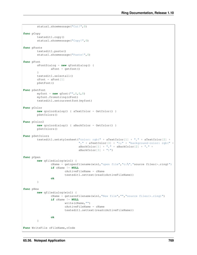Ring Documentation, Release 1.10 status1.showmessage("Cut!",0) func pCopy textedit1.copy() status1.showmessage("Copy!",0) func pPaste textedit1.paste() status1.showmessage("Paste!",0) func pFont oFontDialog = new qfontdialog() { aFont = getfont() } textedit1.selectall() cFont = aFont[1] pSetFont() Func pSetFont myfont = new qfont("",0,0,0) myfont.fromstring(cFont) textedit1.setcurrentfont(myfont) Func pColor new qcolordialog() { aTextColor = GetColor() } pSetColors() Func pColor2 new qcolordialog() { aBackColor = GetColor() } pSetColors() Func pSetColors textedit1.setstylesheet("color: rgb(" + aTextColor[1] + "," + aTextColor[2] + "," + aTextColor[3] + ");" + "background-color: rgb(" + aBackColor[1] + "," + aBackColor[2] + "," + aBackColor[3] + ")") func pOpen new qfiledialog(win1) { cName = getopenfilename(win1,"open file","c:","source files(*.ring)") if cName != NULL cActiveFileName = cName textedit1.settext(read(cActiveFileName)) ok } func pNew new qfiledialog(win1) { cName = getsavefilename(win1,"New file","","source files(*.ring)") if cName != NULL write(cName,"") cActiveFileName = cName textedit1.settext(read(cActiveFileName)) ok } Func WriteFile cFileName,cCode 65.56. Notepad Application 769 