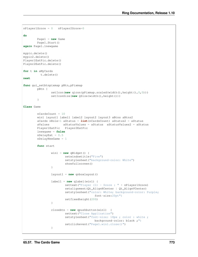 Ring Documentation, Release 1.10 nPlayer1Score = 0 nPlayer2Score=0 do Page1 = new Game Page1.Start() again Page1.lnewgame mypic.delete() mypic2.delete() Player1EatPic.delete() Player2EatPic.delete() for t in aMyCards t.delete() next func gui_setbtnpixmap pBtn,pPixmap pBtn { setIcon(new qicon(pPixmap.scaled(width(),height(),0,0))) setIconSize(new QSize(width(),height())) } Class Game nCardsCount = 10 win1 layout1 label1 label2 layout2 layout3 aBtns aBtns2 aCards nRole=1 aStatus = list(nCardsCount) aStatus2 = aStatus aValues aStatusValues = aStatus aStatusValues2 = aStatus Player1EatPic Player2EatPic lnewgame = false nDelayEat = 0.5 nDelayNewGame = 1 func start win1 = new qWidget() { setwindowtitle("Five") setstylesheet("background-color: White") showfullscreen() } layout1 = new qvboxlayout() label1 = new qlabel(win1) { settext("Player (1) - Score : " + nPlayer1Score) setalignment(Qt_AlignHCenter | Qt_AlignVCenter) setstylesheet("color: White; background-color: Purple; font-size:20pt") setfixedheight(200) } closebtn = new qpushbutton(win1) { settext("Close Application") setstylesheet("font-size: 18px ; color : white ; background-color: black ;") setclickevent("Page1.win1.close()") } 65.57. The Cards Game 773 