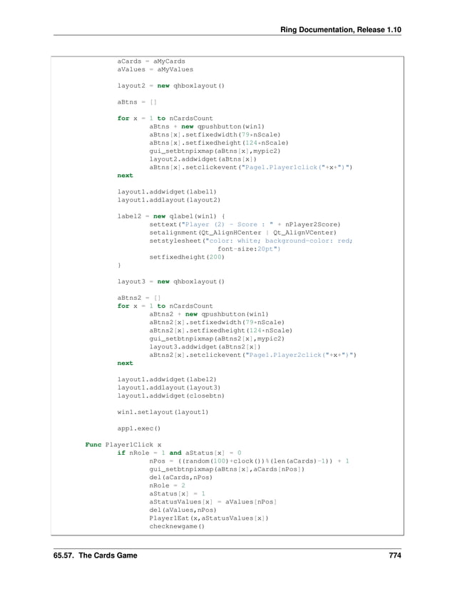 Ring Documentation, Release 1.10 aCards = aMyCards aValues = aMyValues layout2 = new qhboxlayout() aBtns = [] for x = 1 to nCardsCount aBtns + new qpushbutton(win1) aBtns[x].setfixedwidth(79*nScale) aBtns[x].setfixedheight(124*nScale) gui_setbtnpixmap(aBtns[x],mypic2) layout2.addwidget(aBtns[x]) aBtns[x].setclickevent("Page1.Player1click("+x+")") next layout1.addwidget(label1) layout1.addlayout(layout2) label2 = new qlabel(win1) { settext("Player (2) - Score : " + nPlayer2Score) setalignment(Qt_AlignHCenter | Qt_AlignVCenter) setstylesheet("color: white; background-color: red; font-size:20pt") setfixedheight(200) } layout3 = new qhboxlayout() aBtns2 = [] for x = 1 to nCardsCount aBtns2 + new qpushbutton(win1) aBtns2[x].setfixedwidth(79*nScale) aBtns2[x].setfixedheight(124*nScale) gui_setbtnpixmap(aBtns2[x],mypic2) layout3.addwidget(aBtns2[x]) aBtns2[x].setclickevent("Page1.Player2click("+x+")") next layout1.addwidget(label2) layout1.addlayout(layout3) layout1.addwidget(closebtn) win1.setlayout(layout1) app1.exec() Func Player1Click x if nRole = 1 and aStatus[x] = 0 nPos = ((random(100)+clock())%(len(aCards)-1)) + 1 gui_setbtnpixmap(aBtns[x],aCards[nPos]) del(aCards,nPos) nRole = 2 aStatus[x] = 1 aStatusValues[x] = aValues[nPos] del(aValues,nPos) Player1Eat(x,aStatusValues[x]) checknewgame() 65.57. The Cards Game 774 