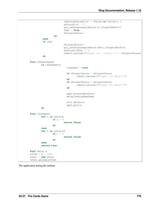 Ring Documentation, Release 1.10 (aStatusValues2[x] = nValue or nValue=5 ) aStatus2[x] = 2 gui_setbtnpixmap(aBtns2[x],Player2EatPic) lEat = True nPlayer2Score++ ok next if lEat nPlayer2Score++ gui_setbtnpixmap(aBtns2[nPos],Player2EatPic) aStatus2[nPos] = 2 label2.settext("Player (2) - Score : " + nPlayer2Score) ok Func checknewgame if isnewgame() lnewgame = true if nPlayer1Score > nPlayer2Score label1.settext("Player (1) Wins!!!") ok if nPlayer2Score > nPlayer1Score label2.settext("Player (2) Wins!!!") ok app1.processEvents() delay(nDelayNewGame) win1.delete() app1.quit() ok Func isnewgame for t in aStatus if t = 0 return false ok next for t in aStatus2 if t = 0 return false ok next return true Func delay x nTime = x * 1000 oTest = new qTest oTest.qsleep(nTime) The application during the runtime 65.57. The Cards Game 776 