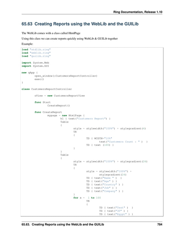 Ring Documentation, Release 1.10 65.63 Creating Reports using the WebLib and the GUILib The WebLib comes with a class called HtmlPage Using this class we can create reports quickly using WebLib & GUILib together Example: load "stdlib.ring" load "weblib.ring" load "guilib.ring" import System.Web import System.GUI new qApp { open_window(:CustomersReportController) exec() } class CustomersReportController oView = new CustomersReportView func Start CreateReport() func CreateReport mypage = new HtmlPage { h1 { text("Customers Report") } Table { style = stylewidth("100%") + stylegradient(4) TR { TD { WIDTH="10%" text("Customers Count : " ) } TD { text (100) } } } Table { style = stylewidth("100%") + stylegradient(26) TR { style = stylewidth("100%") + stylegradient(24) TD { text("Name " ) } TD { text("Age" ) } TD { text("Country" ) } TD { text("Job" ) } TD { text("Company" ) } } for x = 1 to 100 TR { TD { text("Test" ) } TD { text("30" ) } TD { text("Egypt" ) } 65.63. Creating Reports using the WebLib and the GUILib 784 