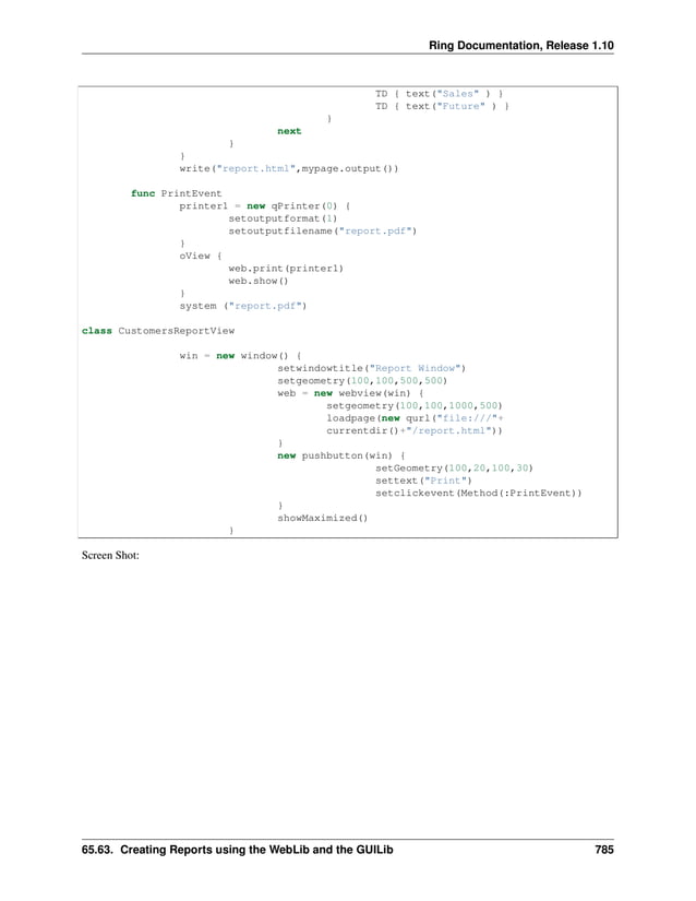 Ring Documentation, Release 1.10 TD { text("Sales" ) } TD { text("Future" ) } } next } } write("report.html",mypage.output()) func PrintEvent printer1 = new qPrinter(0) { setoutputformat(1) setoutputfilename("report.pdf") } oView { web.print(printer1) web.show() } system ("report.pdf") class CustomersReportView win = new window() { setwindowtitle("Report Window") setgeometry(100,100,500,500) web = new webview(win) { setgeometry(100,100,1000,500) loadpage(new qurl("file:///"+ currentdir()+"/report.html")) } new pushbutton(win) { setGeometry(100,20,100,30) settext("Print") setclickevent(Method(:PrintEvent)) } showMaximized() } Screen Shot: 65.63. Creating Reports using the WebLib and the GUILib 785 