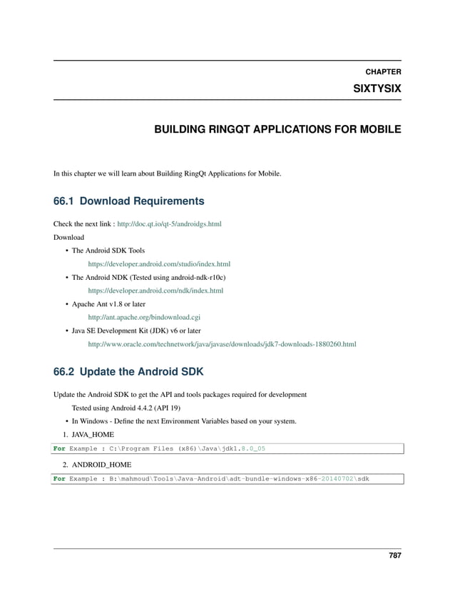 CHAPTER SIXTYSIX BUILDING RINGQT APPLICATIONS FOR MOBILE In this chapter we will learn about Building RingQt Applications for Mobile. 66.1 Download Requirements Check the next link : http://doc.qt.io/qt-5/androidgs.html Download • The Android SDK Tools https://developer.android.com/studio/index.html • The Android NDK (Tested using android-ndk-r10c) https://developer.android.com/ndk/index.html • Apache Ant v1.8 or later http://ant.apache.org/bindownload.cgi • Java SE Development Kit (JDK) v6 or later http://www.oracle.com/technetwork/java/javase/downloads/jdk7-downloads-1880260.html 66.2 Update the Android SDK Update the Android SDK to get the API and tools packages required for development Tested using Android 4.4.2 (API 19) • In Windows - Define the next Environment Variables based on your system. 1. JAVA_HOME For Example : C:Program Files (x86)Javajdk1.8.0_05 2. ANDROID_HOME For Example : B:mahmoudToolsJava-Androidadt-bundle-windows-x86-20140702sdk 787 