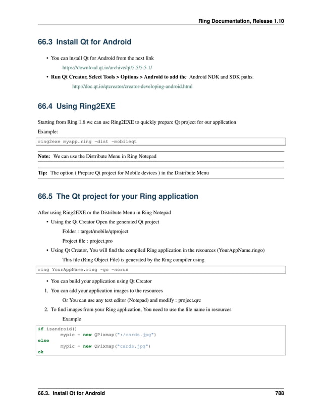 Ring Documentation, Release 1.10 66.3 Install Qt for Android • You can install Qt for Android from the next link https://download.qt.io/archive/qt/5.5/5.5.1/ • Run Qt Creator, Select Tools > Options > Android to add the Android NDK and SDK paths. http://doc.qt.io/qtcreator/creator-developing-android.html 66.4 Using Ring2EXE Starting from Ring 1.6 we can use Ring2EXE to quickly prepare Qt project for our application Example: ring2exe myapp.ring -dist -mobileqt Note: We can use the Distribute Menu in Ring Notepad Tip: The option ( Prepare Qt project for Mobile devices ) in the Distribute Menu 66.5 The Qt project for your Ring application After using Ring2EXE or the Distribute Menu in Ring Notepad • Using the Qt Creator Open the generated Qt project Folder : target/mobile/qtproject Project file : project.pro • Using Qt Creator, You will find the compiled Ring application in the resources (YourAppName.ringo) This file (Ring Object File) is generated by the Ring compiler using ring YourAppName.ring -go -norun • You can build your application using Qt Creator 1. You can add your application images to the resources Or You can use any text editor (Notepad) and modify : project.qrc 2. To find images from your Ring application, You need to use the file name in resources Example if isandroid() mypic = new QPixmap(":/cards.jpg") else mypic = new QPixmap("cards.jpg") ok 66.3. Install Qt for Android 788 