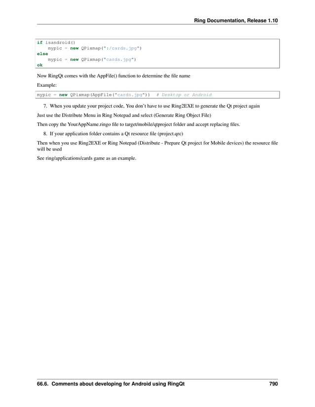 Ring Documentation, Release 1.10 if isandroid() mypic = new QPixmap(":/cards.jpg") else mypic = new QPixmap("cards.jpg") ok Now RingQt comes with the AppFile() function to determine the file name Example: mypic = new QPixmap(AppFile("cards.jpg")) # Desktop or Android 7. When you update your project code, You don’t have to use Ring2EXE to generate the Qt project again Just use the Distribute Menu in Ring Notepad and select (Generate Ring Object File) Then copy the YourAppName.ringo file to target/mobile/qtproject folder and accept replacing files. 8. If your application folder contains a Qt resource file (project.qrc) Then when you use Ring2EXE or Ring Notepad (Distribute - Prepare Qt project for Mobile devices) the resource file will be used See ring/applications/cards game as an example. 66.6. Comments about developing for Android using RingQt 790 