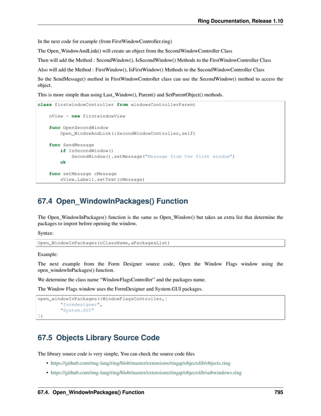 Ring Documentation, Release 1.10 In the next code for example (from FirstWindowController.ring) The Open_WindowAndLink() will create an object from the SecondWindowController Class Then will add the Method : SecondWindow(), IsSecondWindow() Methods to the FirstWindowController Class Also will add the Method : FirstWindow(), IsFirstWindow() Methods to the SecondWindowController Class So the SendMessage() method in FirstWindowController class can use the SecondWindow() method to access the object. This is more simple than using Last_Window(), Parent() and SetParentObject() methods. class firstwindowController from windowsControllerParent oView = new firstwindowView func OpenSecondWindow Open_WindowAndLink(:SecondWindowController,self) func SendMessage if IsSecondWindow() SecondWindow().setMessage("Message from the first window") ok func setMessage cMessage oView.Label1.setText(cMessage) 67.4 Open_WindowInPackages() Function The Open_WindowInPackages() function is the same as Open_Window() but takes an extra list that determine the packages to import before opening the window. Syntax: Open_WindowInPackages(cClassName,aPackagesList) Example: The next example from the Form Designer source code, Open the Window Flags window using the open_windowInPackages() function. We determine the class name “WindowFlagsController” and the packages name. The Window Flags window uses the FormDesigner and System.GUI packages. open_windowInPackages(:WindowFlagsController,[ "formdesigner", "System.GUI" ]) 67.5 Objects Library Source Code The library source code is very simple, You can check the source code files • https://github.com/ring-lang/ring/blob/master/extensions/ringqt/objectslib/objects.ring • https://github.com/ring-lang/ring/blob/master/extensions/ringqt/objectslib/subwindows.ring 67.4. Open_WindowInPackages() Function 795 