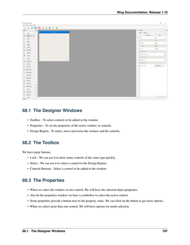 Ring Documentation, Release 1.10 68.1 The Designer Windows • Toolbox : To select controls to be added to the window. • Properties : To set the properties of the active window or controls. • Design Region : To select, move and resize the window and the controls. 68.2 The Toolbox We have many buttons. • Lock : We can use it to draw many controls of the same type quickly. • Select : We can use it to select a control in the Design Region • Controls Buttons : Select a control to be added to the window. 68.3 The Properties • When we select the window or one control, We will have the selected object properties. • Also In the properties window we have a combobox to select the active control. • Some properties provide a button next to the property value. We can click on the button to get more options. • When we select more than one control, We will have options for multi-selection 68.1. The Designer Windows 797 