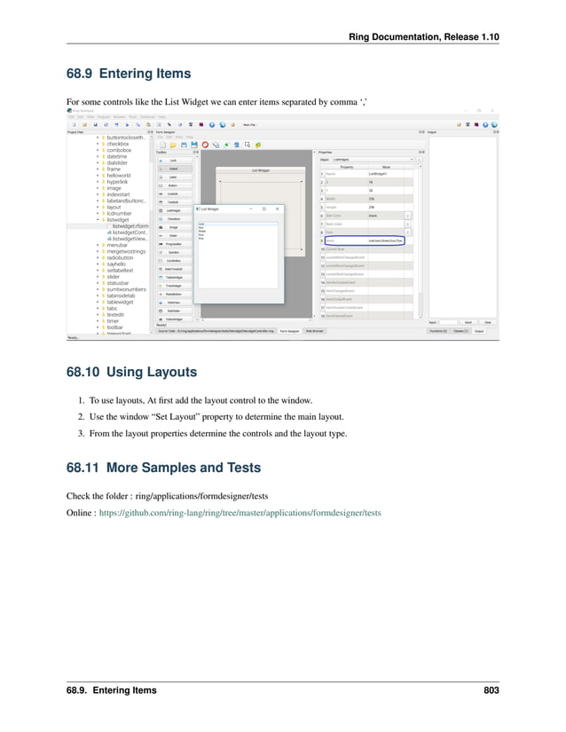 Ring Documentation, Release 1.10 68.9 Entering Items For some controls like the List Widget we can enter items separated by comma ‘,’ 68.10 Using Layouts 1. To use layouts, At first add the layout control to the window. 2. Use the window “Set Layout” property to determine the main layout. 3. From the layout properties determine the controls and the layout type. 68.11 More Samples and Tests Check the folder : ring/applications/formdesigner/tests Online : https://github.com/ring-lang/ring/tree/master/applications/formdesigner/tests 68.9. Entering Items 803 