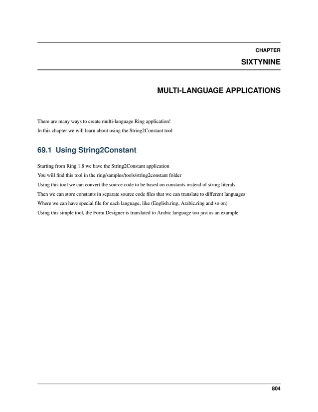 CHAPTER SIXTYNINE MULTI-LANGUAGE APPLICATIONS There are many ways to create multi-language Ring application! In this chapter we will learn about using the String2Constant tool 69.1 Using String2Constant Starting from Ring 1.8 we have the String2Constant application You will find this tool in the ring/samples/tools/string2constant folder Using this tool we can convert the source code to be based on constants instead of string literals Then we can store constants in separate source code files that we can translate to different languages Where we can have special file for each language, like (English.ring, Arabic.ring and so on) Using this simple tool, the Form Designer is translated to Arabic language too just as an example. 804 
