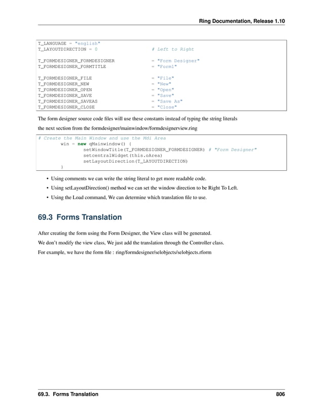 Ring Documentation, Release 1.10 T_LANGUAGE = "english" T_LAYOUTDIRECTION = 0 # Left to Right T_FORMDESIGNER_FORMDESIGNER = "Form Designer" T_FORMDESIGNER_FORMTITLE = "Form1" T_FORMDESIGNER_FILE = "File" T_FORMDESIGNER_NEW = "New" T_FORMDESIGNER_OPEN = "Open" T_FORMDESIGNER_SAVE = "Save" T_FORMDESIGNER_SAVEAS = "Save As" T_FORMDESIGNER_CLOSE = "Close" The form designer source code files will use these constants instead of typing the string literals the next section from the formdesigner/mainwindow/formdesignerview.ring # Create the Main Window and use the Mdi Area win = new qMainwindow() { setWindowTitle(T_FORMDESIGNER_FORMDESIGNER) # "Form Designer" setcentralWidget(this.oArea) setLayoutDirection(T_LAYOUTDIRECTION) } • Using comments we can write the string literal to get more readable code. • Using setLayoutDirection() method we can set the window direction to be Right To Left. • Using the Load command, We can determine which translation file to use. 69.3 Forms Translation After creating the form using the Form Designer, the View class will be generated. We don’t modify the view class, We just add the translation through the Controller class. For example, we have the form file : ring/formdesigner/selobjects/selobjects.rform 69.3. Forms Translation 806 