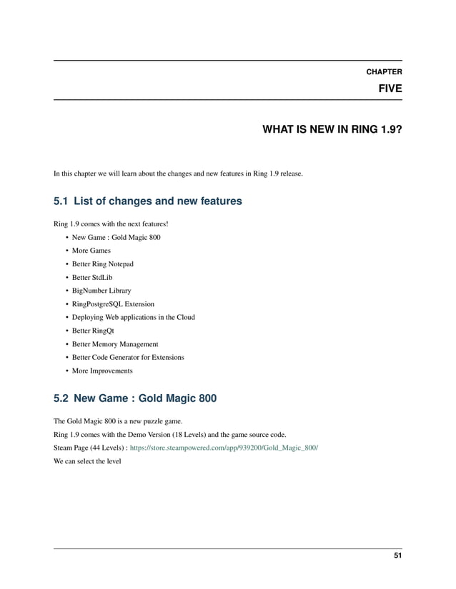 CHAPTER FIVE WHAT IS NEW IN RING 1.9? In this chapter we will learn about the changes and new features in Ring 1.9 release. 5.1 List of changes and new features Ring 1.9 comes with the next features! • New Game : Gold Magic 800 • More Games • Better Ring Notepad • Better StdLib • BigNumber Library • RingPostgreSQL Extension • Deploying Web applications in the Cloud • Better RingQt • Better Memory Management • Better Code Generator for Extensions • More Improvements 5.2 New Game : Gold Magic 800 The Gold Magic 800 is a new puzzle game. Ring 1.9 comes with the Demo Version (18 Levels) and the game source code. Steam Page (44 Levels) : https://store.steampowered.com/app/939200/Gold_Magic_800/ We can select the level 51 