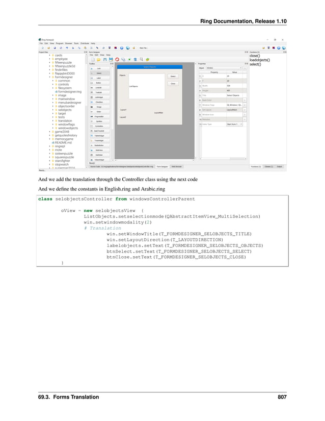Ring Documentation, Release 1.10 And we add the translation through the Controller class using the next code And we define the constants in English.ring and Arabic.ring class selobjectsController from windowsControllerParent oView = new selobjectsView { ListObjects.setselectionmode(QAbstractItemView_MultiSelection) win.setwindowmodality(2) # Translation win.setWindowTitle(T_FORMDESIGNER_SELOBJECTS_TITLE) win.setLayoutDirection(T_LAYOUTDIRECTION) labelobjects.setText(T_FORMDESIGNER_SELOBJECTS_OBJECTS) btnSelect.setText(T_FORMDESIGNER_SELOBJECTS_SELECT) btnClose.setText(T_FORMDESIGNER_SELOBJECTS_CLOSE) } 69.3. Forms Translation 807 