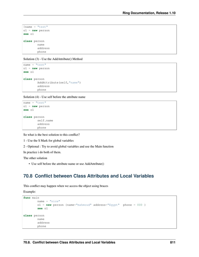 Ring Documentation, Release 1.10 $name = "test" o1 = new person see o1 class person name address phone Solution (3) - Use the AddAttribute() Method name = "test" o1 = new person see o1 class person AddAttribute(self,"name") address phone Solution (4) - Use self before the attribute name name = "test" o1 = new person see o1 class person self.name address phone So what is the best solution to this conflict? 1 - Use the $ Mark for global variables 2 - Optional : Try to avoid global variables and use the Main function In practice i do both of them. The other solution • Use self before the attribute name or use AddAttribute() 70.8 Conflict between Class Attributes and Local Variables This conflict may happen when we access the object using braces Example: func main name = "nice" o1 = new person {name="mahmoud" address="Egypt" phone = 000 } see o1 class person name address phone 70.8. Conflict between Class Attributes and Local Variables 811 