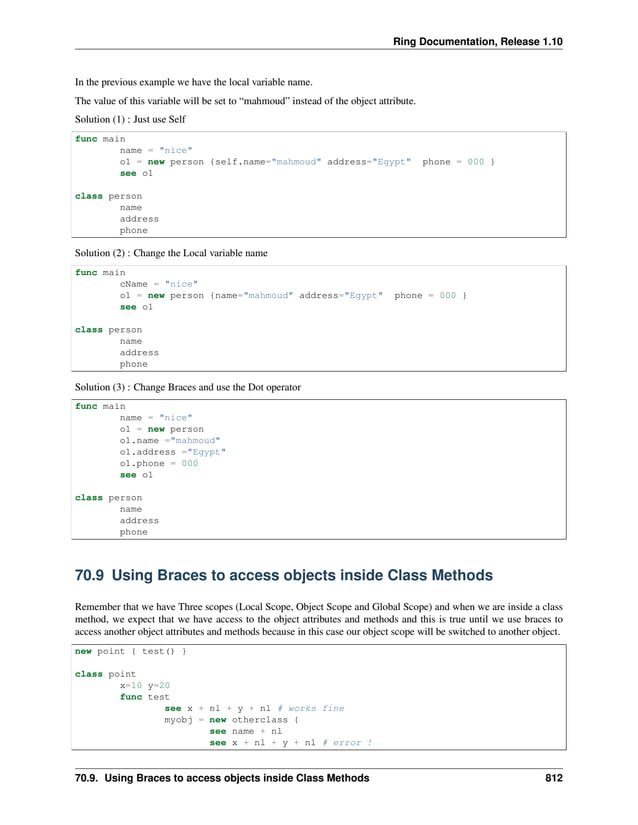 Ring Documentation, Release 1.10 In the previous example we have the local variable name. The value of this variable will be set to “mahmoud” instead of the object attribute. Solution (1) : Just use Self func main name = "nice" o1 = new person {self.name="mahmoud" address="Egypt" phone = 000 } see o1 class person name address phone Solution (2) : Change the Local variable name func main cName = "nice" o1 = new person {name="mahmoud" address="Egypt" phone = 000 } see o1 class person name address phone Solution (3) : Change Braces and use the Dot operator func main name = "nice" o1 = new person o1.name ="mahmoud" o1.address ="Egypt" o1.phone = 000 see o1 class person name address phone 70.9 Using Braces to access objects inside Class Methods Remember that we have Three scopes (Local Scope, Object Scope and Global Scope) and when we are inside a class method, we expect that we have access to the object attributes and methods and this is true until we use braces to access another object attributes and methods because in this case our object scope will be switched to another object. new point { test() } class point x=10 y=20 func test see x + nl + y + nl # works fine myobj = new otherclass { see name + nl see x + nl + y + nl # error ! 70.9. Using Braces to access objects inside Class Methods 812 