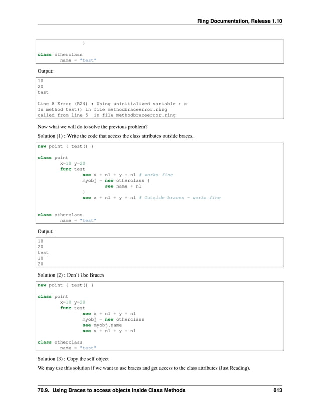 Ring Documentation, Release 1.10 } class otherclass name = "test" Output: 10 20 test Line 8 Error (R24) : Using uninitialized variable : x In method test() in file methodbraceerror.ring called from line 5 in file methodbraceerror.ring Now what we will do to solve the previous problem? Solution (1) : Write the code that access the class attributes outside braces. new point { test() } class point x=10 y=20 func test see x + nl + y + nl # works fine myobj = new otherclass { see name + nl } see x + nl + y + nl # Outside braces - works fine class otherclass name = "test" Output: 10 20 test 10 20 Solution (2) : Don’t Use Braces new point { test() } class point x=10 y=20 func test see x + nl + y + nl myobj = new otherclass see myobj.name see x + nl + y + nl class otherclass name = "test" Solution (3) : Copy the self object We may use this solution if we want to use braces and get access to the class attributes (Just Reading). 70.9. Using Braces to access objects inside Class Methods 813 