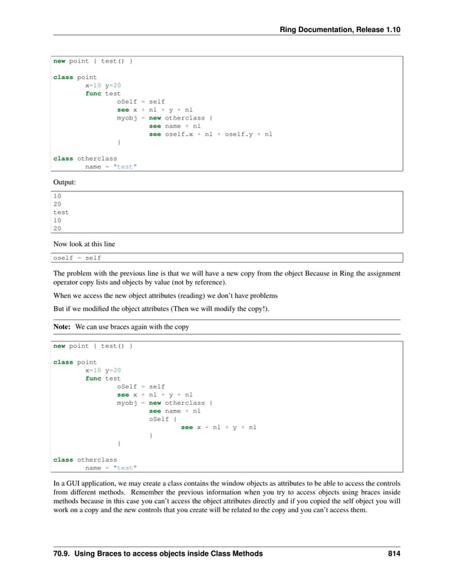 Ring Documentation, Release 1.10 new point { test() } class point x=10 y=20 func test oSelf = self see x + nl + y + nl myobj = new otherclass { see name + nl see oself.x + nl + oself.y + nl } class otherclass name = "test" Output: 10 20 test 10 20 Now look at this line oself = self The problem with the previous line is that we will have a new copy from the object Because in Ring the assignment operator copy lists and objects by value (not by reference). When we access the new object attributes (reading) we don’t have problems But if we modified the object attributes (Then we will modify the copy!). Note: We can use braces again with the copy new point { test() } class point x=10 y=20 func test oSelf = self see x + nl + y + nl myobj = new otherclass { see name + nl oSelf { see x + nl + y + nl } } class otherclass name = "test" In a GUI application, we may create a class contains the window objects as attributes to be able to access the controls from different methods. Remember the previous information when you try to access objects using braces inside methods because in this case you can’t access the object attributes directly and if you copied the self object you will work on a copy and the new controls that you create will be related to the copy and you can’t access them. 70.9. Using Braces to access objects inside Class Methods 814 
