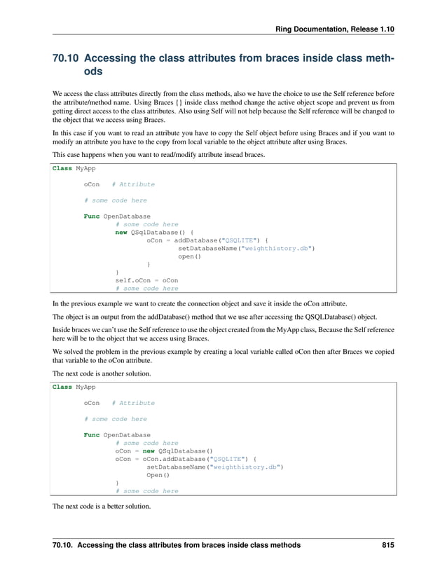Ring Documentation, Release 1.10 70.10 Accessing the class attributes from braces inside class meth- ods We access the class attributes directly from the class methods, also we have the choice to use the Self reference before the attribute/method name. Using Braces {} inside class method change the active object scope and prevent us from getting direct access to the class attributes. Also using Self will not help because the Self reference will be changed to the object that we access using Braces. In this case if you want to read an attribute you have to copy the Self object before using Braces and if you want to modify an attribute you have to the copy from local variable to the object attribute after using Braces. This case happens when you want to read/modify attribute insead braces. Class MyApp oCon # Attribute # some code here Func OpenDatabase # some code here new QSqlDatabase() { oCon = addDatabase("QSQLITE") { setDatabaseName("weighthistory.db") open() } } self.oCon = oCon # some code here In the previous example we want to create the connection object and save it inside the oCon attribute. The object is an output from the addDatabase() method that we use after accessing the QSQLDatabase() object. Inside braces we can’t use the Self reference to use the object created from the MyApp class, Because the Self reference here will be to the object that we access using Braces. We solved the problem in the previous example by creating a local variable called oCon then after Braces we copied that variable to the oCon attribute. The next code is another solution. Class MyApp oCon # Attribute # some code here Func OpenDatabase # some code here oCon = new QSqlDatabase() oCon = oCon.addDatabase("QSQLITE") { setDatabaseName("weighthistory.db") Open() } # some code here The next code is a better solution. 70.10. Accessing the class attributes from braces inside class methods 815 