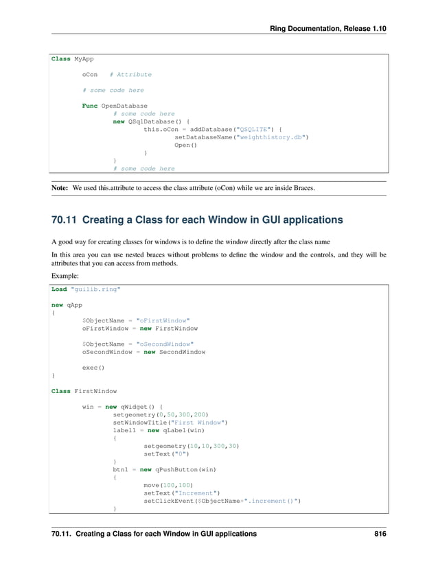Ring Documentation, Release 1.10 Class MyApp oCon # Attribute # some code here Func OpenDatabase # some code here new QSqlDatabase() { this.oCon = addDatabase("QSQLITE") { setDatabaseName("weighthistory.db") Open() } } # some code here Note: We used this.attribute to access the class attribute (oCon) while we are inside Braces. 70.11 Creating a Class for each Window in GUI applications A good way for creating classes for windows is to define the window directly after the class name In this area you can use nested braces without problems to define the window and the controls, and they will be attributes that you can access from methods. Example: Load "guilib.ring" new qApp { $ObjectName = "oFirstWindow" oFirstWindow = new FirstWindow $ObjectName = "oSecondWindow" oSecondWindow = new SecondWindow exec() } Class FirstWindow win = new qWidget() { setgeometry(0,50,300,200) setWindowTitle("First Window") label1 = new qLabel(win) { setgeometry(10,10,300,30) setText("0") } btn1 = new qPushButton(win) { move(100,100) setText("Increment") setClickEvent($ObjectName+".increment()") } 70.11. Creating a Class for each Window in GUI applications 816 