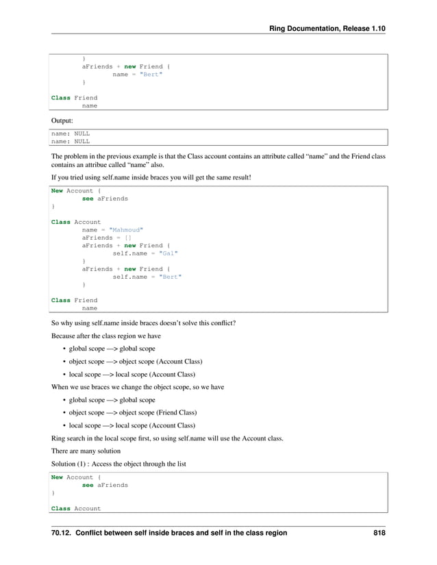 Ring Documentation, Release 1.10 } aFriends + new Friend { name = "Bert" } Class Friend name Output: name: NULL name: NULL The problem in the previous example is that the Class account contains an attribute called “name” and the Friend class contains an attribue called “name” also. If you tried using self.name inside braces you will get the same result! New Account { see aFriends } Class Account name = "Mahmoud" aFriends = [] aFriends + new Friend { self.name = "Gal" } aFriends + new Friend { self.name = "Bert" } Class Friend name So why using self.name inside braces doesn’t solve this conflict? Because after the class region we have • global scope —> global scope • object scope —> object scope (Account Class) • local scope —> local scope (Account Class) When we use braces we change the object scope, so we have • global scope —> global scope • object scope —> object scope (Friend Class) • local scope —> local scope (Account Class) Ring search in the local scope first, so using self.name will use the Account class. There are many solution Solution (1) : Access the object through the list New Account { see aFriends } Class Account 70.12. Conflict between self inside braces and self in the class region 818 