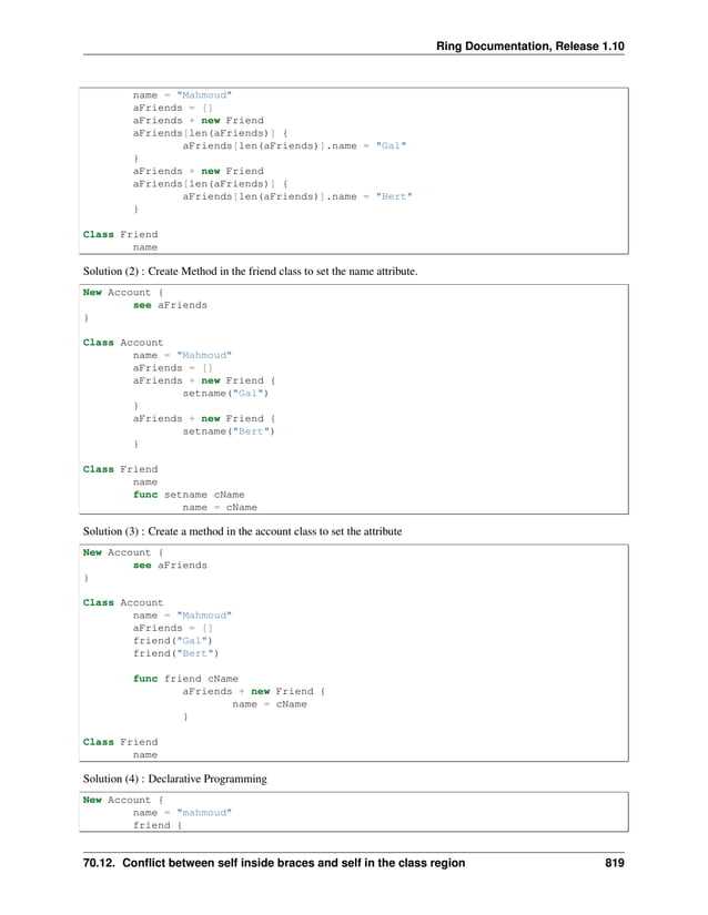 Ring Documentation, Release 1.10 name = "Mahmoud" aFriends = [] aFriends + new Friend aFriends[len(aFriends)] { aFriends[len(aFriends)].name = "Gal" } aFriends + new Friend aFriends[len(aFriends)] { aFriends[len(aFriends)].name = "Bert" } Class Friend name Solution (2) : Create Method in the friend class to set the name attribute. New Account { see aFriends } Class Account name = "Mahmoud" aFriends = [] aFriends + new Friend { setname("Gal") } aFriends + new Friend { setname("Bert") } Class Friend name func setname cName name = cName Solution (3) : Create a method in the account class to set the attribute New Account { see aFriends } Class Account name = "Mahmoud" aFriends = [] friend("Gal") friend("Bert") func friend cName aFriends + new Friend { name = cName } Class Friend name Solution (4) : Declarative Programming New Account { name = "mahmoud" friend { 70.12. Conflict between self inside braces and self in the class region 819 