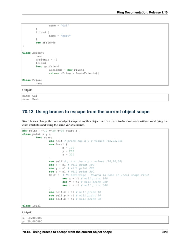 Ring Documentation, Release 1.10 name = "Gal" } friend { name = "Bert" } see aFriends } Class Account name aFriends = [] friend func getfriend aFriends + new Friend return aFriends[len(aFriends)] Class Friend name Output: name: Gal name: Bert 70.13 Using braces to escape from the current object scope Since braces change the current object scope to another object. we can use it to do some work without modifying the class attributes and using the same variable names. new point {x=10 y=20 z=30 start() } class point x y z func start see self # print the x y z values (10,20,30) new Local { x = 100 y = 200 z = 300 } see self # print the x y z values (10,20,30) see x + nl # will print 100 see y + nl # will print 200 see z + nl # will print 300 Self { # NO Advantage - Search is done in local scope first see x + nl # will print 100 see y + nl # will print 200 see z + nl # will print 300 } see self.x + nl # will print 10 see self.y + nl # will print 20 see self.z + nl # will print 30 class Local Output: x: 10.000000 y: 20.000000 70.13. Using braces to escape from the current object scope 820 