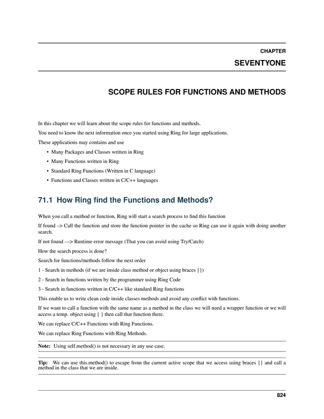 CHAPTER SEVENTYONE SCOPE RULES FOR FUNCTIONS AND METHODS In this chapter we will learn about the scope rules for functions and methods. You need to know the next information once you started using Ring for large applications. These applications may contains and use • Many Packages and Classes written in Ring • Many Functions written in Ring • Standard Ring Functions (Written in C language) • Functions and Classes written in C/C++ languages 71.1 How Ring find the Functions and Methods? When you call a method or function, Ring will start a search process to find this function If found –> Call the function and store the function pointer in the cache so Ring can use it again with doing another search. If not found —> Runtime error message (That you can avoid using Try/Catch) How the search process is done? Search for functions/methods follow the next order 1 - Search in methods (if we are inside class method or object using braces {}) 2 - Search in functions written by the programmer using Ring Code 3 - Search in functions written in C/C++ like standard Ring functions This enable us to write clean code inside classes methods and avoid any conflict with functions. If we want to call a function with the same name as a method in the class we will need a wrapper function or we will access a temp. object using { } then call that function there. We can replace C/C++ Functions with Ring Functions. We can replace Ring Functions with Ring Methods. Note: Using self.method() is not necessary in any use case. Tip: We can use this.method() to escape from the current active scope that we access using braces {} and call a method in the class that we are inside. 824 