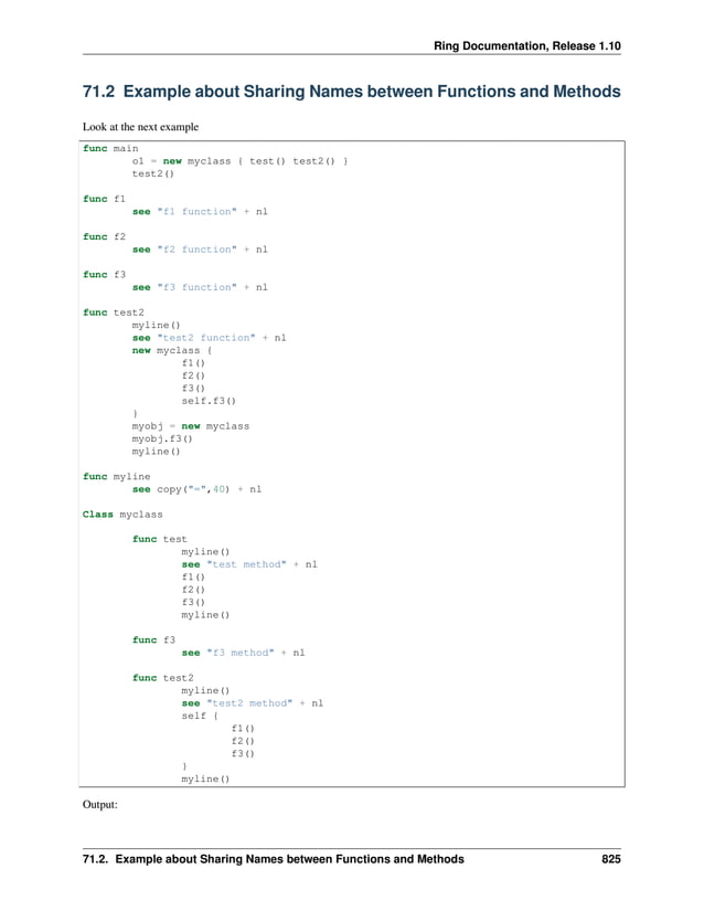 Ring Documentation, Release 1.10 71.2 Example about Sharing Names between Functions and Methods Look at the next example func main o1 = new myclass { test() test2() } test2() func f1 see "f1 function" + nl func f2 see "f2 function" + nl func f3 see "f3 function" + nl func test2 myline() see "test2 function" + nl new myclass { f1() f2() f3() self.f3() } myobj = new myclass myobj.f3() myline() func myline see copy("=",40) + nl Class myclass func test myline() see "test method" + nl f1() f2() f3() myline() func f3 see "f3 method" + nl func test2 myline() see "test2 method" + nl self { f1() f2() f3() } myline() Output: 71.2. Example about Sharing Names between Functions and Methods 825 