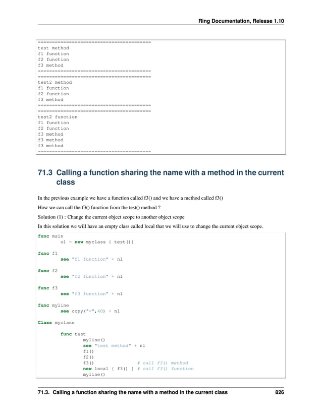 Ring Documentation, Release 1.10 ======================================== test method f1 function f2 function f3 method ======================================== ======================================== test2 method f1 function f2 function f3 method ======================================== ======================================== test2 function f1 function f2 function f3 method f3 method f3 method ======================================== 71.3 Calling a function sharing the name with a method in the current class In the previous example we have a function called f3() and we have a method called f3() How we can call the f3() function from the test() method ? Solution (1) : Change the current object scope to another object scope In this solution we will have an empty class called local that we will use to change the current object scope. func main o1 = new myclass { test()} func f1 see "f1 function" + nl func f2 see "f2 function" + nl func f3 see "f3 function" + nl func myline see copy("=",40) + nl Class myclass func test myline() see "test method" + nl f1() f2() f3() # call f3() method new local { f3() } # call f3() function myline() 71.3. Calling a function sharing the name with a method in the current class 826 