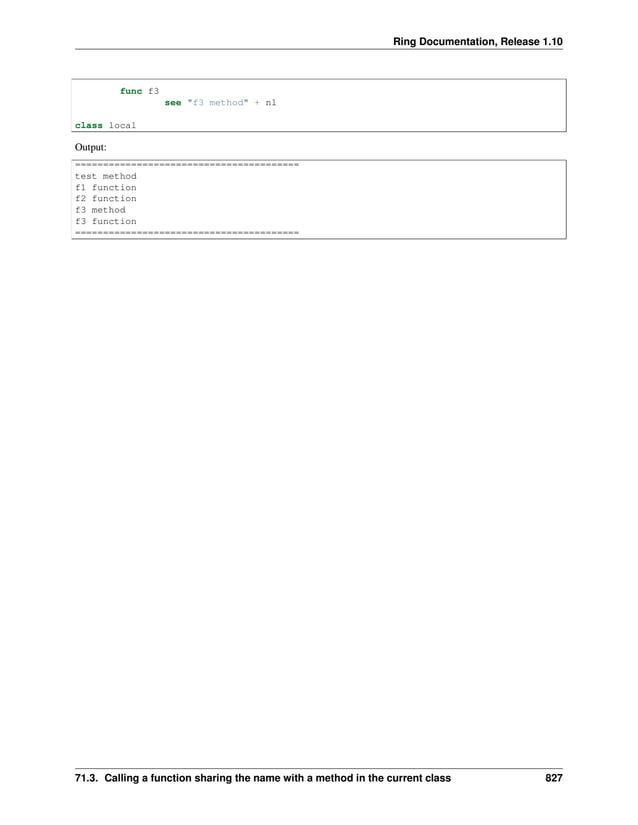 Ring Documentation, Release 1.10 func f3 see "f3 method" + nl class local Output: ======================================== test method f1 function f2 function f3 method f3 function ======================================== 71.3. Calling a function sharing the name with a method in the current class 827 