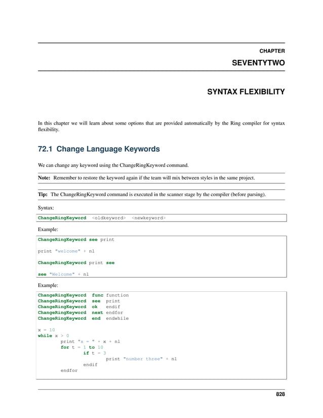 CHAPTER SEVENTYTWO SYNTAX FLEXIBILITY In this chapter we will learn about some options that are provided automatically by the Ring compiler for syntax flexibility. 72.1 Change Language Keywords We can change any keyword using the ChangeRingKeyword command. Note: Remember to restore the keyword again if the team will mix between styles in the same project. Tip: The ChangeRingKeyword command is executed in the scanner stage by the compiler (before parsing). Syntax: ChangeRingKeyword <oldkeyword> <newkeyword> Example: ChangeRingKeyword see print print "welcome" + nl ChangeRingKeyword print see see "Welcome" + nl Example: ChangeRingKeyword func function ChangeRingKeyword see print ChangeRingKeyword ok endif ChangeRingKeyword next endfor ChangeRingKeyword end endwhile x = 10 while x > 0 print "x = " + x + nl for t = 1 to 10 if t = 3 print "number three" + nl endif endfor 828 