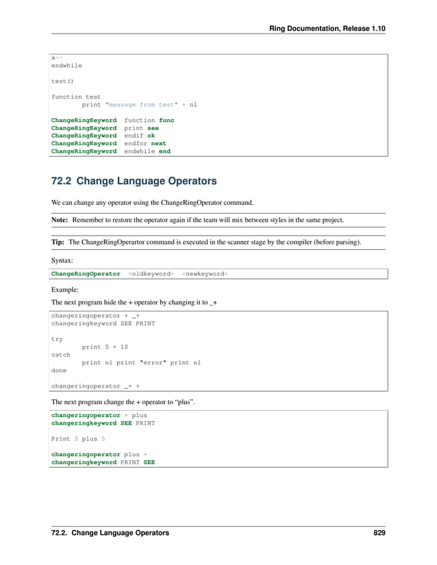 Ring Documentation, Release 1.10 x-- endwhile test() function test print "message from test" + nl ChangeRingKeyword function func ChangeRingKeyword print see ChangeRingKeyword endif ok ChangeRingKeyword endfor next ChangeRingKeyword endwhile end 72.2 Change Language Operators We can change any operator using the ChangeRingOperator command. Note: Remember to restore the operator again if the team will mix between styles in the same project. Tip: The ChangeRingOperartor command is executed in the scanner stage by the compiler (before parsing). Syntax: ChangeRingOperator <oldkeyword> <newkeyword> Example: The next program hide the + operator by changing it to _+ changeringoperator + _+ changeringkeyword SEE PRINT try print 5 + 10 catch print nl print "error" print nl done changeringoperator _+ + The next program change the + operator to “plus”. changeringoperator + plus changeringkeyword SEE PRINT Print 5 plus 5 changeringoperator plus + changeringkeyword PRINT SEE 72.2. Change Language Operators 829 