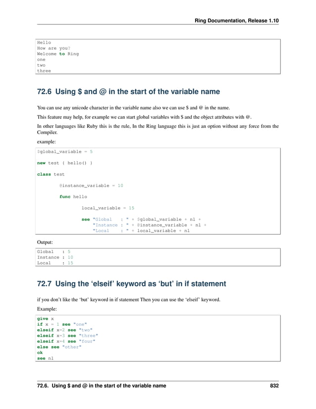 Ring Documentation, Release 1.10 Hello How are you? Welcome to Ring one two three 72.6 Using $ and @ in the start of the variable name You can use any unicode character in the variable name also we can use $ and @ in the name. This feature may help, for example we can start global variables with $ and the object attributes with @. In other languages like Ruby this is the rule, In the Ring language this is just an option without any force from the Compiler. example: $global_variable = 5 new test { hello() } class test @instance_variable = 10 func hello local_variable = 15 see "Global : " + $global_variable + nl + "Instance : " + @instance_variable + nl + "Local : " + local_variable + nl Output: Global : 5 Instance : 10 Local : 15 72.7 Using the ‘elseif’ keyword as ‘but’ in if statement if you don’t like the ‘but’ keyword in if statement Then you can use the ‘elseif’ keyword. Example: give x if x = 1 see "one" elseif x=2 see "two" elseif x=3 see "three" elseif x=4 see "four" else see "other" ok see nl 72.6. Using $ and @ in the start of the variable name 832 