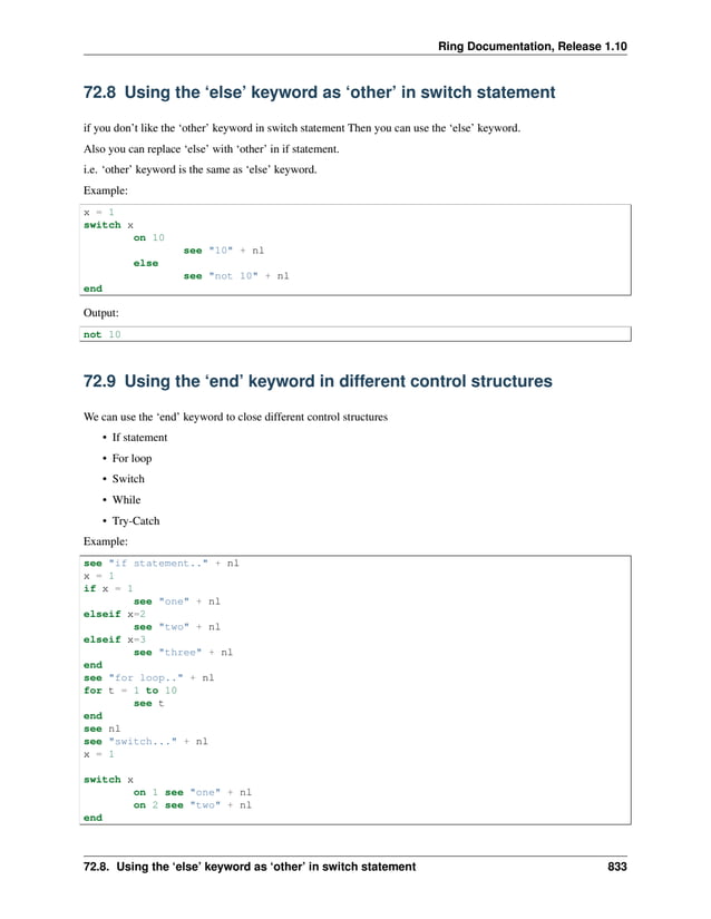 Ring Documentation, Release 1.10 72.8 Using the ‘else’ keyword as ‘other’ in switch statement if you don’t like the ‘other’ keyword in switch statement Then you can use the ‘else’ keyword. Also you can replace ‘else’ with ‘other’ in if statement. i.e. ‘other’ keyword is the same as ‘else’ keyword. Example: x = 1 switch x on 10 see "10" + nl else see "not 10" + nl end Output: not 10 72.9 Using the ‘end’ keyword in different control structures We can use the ‘end’ keyword to close different control structures • If statement • For loop • Switch • While • Try-Catch Example: see "if statement.." + nl x = 1 if x = 1 see "one" + nl elseif x=2 see "two" + nl elseif x=3 see "three" + nl end see "for loop.." + nl for t = 1 to 10 see t end see nl see "switch..." + nl x = 1 switch x on 1 see "one" + nl on 2 see "two" + nl end 72.8. Using the ‘else’ keyword as ‘other’ in switch statement 833 