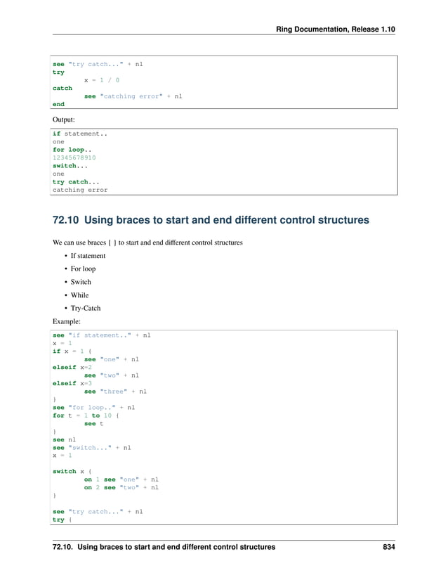 Ring Documentation, Release 1.10 see "try catch..." + nl try x = 1 / 0 catch see "catching error" + nl end Output: if statement.. one for loop.. 12345678910 switch... one try catch... catching error 72.10 Using braces to start and end different control structures We can use braces { } to start and end different control structures • If statement • For loop • Switch • While • Try-Catch Example: see "if statement.." + nl x = 1 if x = 1 { see "one" + nl elseif x=2 see "two" + nl elseif x=3 see "three" + nl } see "for loop.." + nl for t = 1 to 10 { see t } see nl see "switch..." + nl x = 1 switch x { on 1 see "one" + nl on 2 see "two" + nl } see "try catch..." + nl try { 72.10. Using braces to start and end different control structures 834 