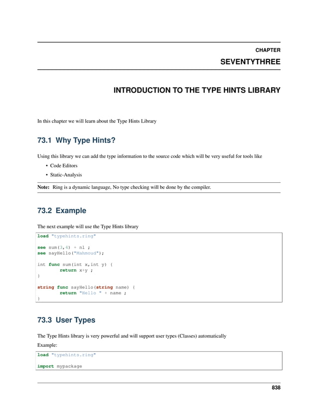 CHAPTER SEVENTYTHREE INTRODUCTION TO THE TYPE HINTS LIBRARY In this chapter we will learn about the Type Hints Library 73.1 Why Type Hints? Using this library we can add the type information to the source code which will be very useful for tools like • Code Editors • Static-Analysis Note: Ring is a dynamic language, No type checking will be done by the compiler. 73.2 Example The next example will use the Type Hints library load "typehints.ring" see sum(3,4) + nl ; see sayHello("Mahmoud"); int func sum(int x,int y) { return x+y ; } string func sayHello(string name) { return "Hello " + name ; } 73.3 User Types The Type Hints library is very powerful and will support user types (Classes) automatically Example: load "typehints.ring" import mypackage 838 
