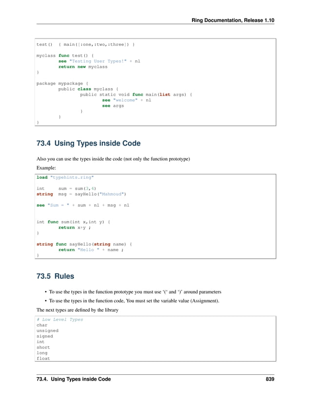Ring Documentation, Release 1.10 test() { main([:one,:two,:three]) } myclass func test() { see "Testing User Types!" + nl return new myclass } package mypackage { public class myclass { public static void func main(list args) { see "welcome" + nl see args } } } 73.4 Using Types inside Code Also you can use the types inside the code (not only the function prototype) Example: load "typehints.ring" int sum = sum(3,4) string msg = sayHello("Mahmoud") see "Sum = " + sum + nl + msg + nl int func sum(int x,int y) { return x+y ; } string func sayHello(string name) { return "Hello " + name ; } 73.5 Rules • To use the types in the function prototype you must use ‘(‘ and ‘)’ around parameters • To use the types in the function code, You must set the variable value (Assignment). The next types are defined by the library # Low Level Types char unsigned signed int short long float 73.4. Using Types inside Code 839 