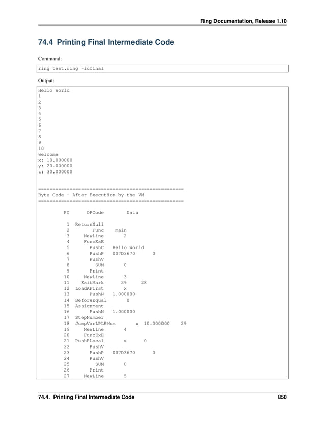 Ring Documentation, Release 1.10 74.4 Printing Final Intermediate Code Command: ring test.ring -icfinal Output: Hello World 1 2 3 4 5 6 7 8 9 10 welcome x: 10.000000 y: 20.000000 z: 30.000000 =================================================== Byte Code - After Execution by the VM =================================================== PC OPCode Data 1 ReturnNull 2 Func main 3 NewLine 2 4 FuncExE 5 PushC Hello World 6 PushP 007D3670 0 7 PushV 8 SUM 0 9 Print 10 NewLine 3 11 ExitMark 29 28 12 LoadAFirst x 13 PushN 1.000000 14 BeforeEqual 0 15 Assignment 16 PushN 1.000000 17 StepNumber 18 JumpVarLPLENum x 10.000000 29 19 NewLine 4 20 FuncExE 21 PushPLocal x 0 22 PushV 23 PushP 007D3670 0 24 PushV 25 SUM 0 26 Print 27 NewLine 5 74.4. Printing Final Intermediate Code 850 