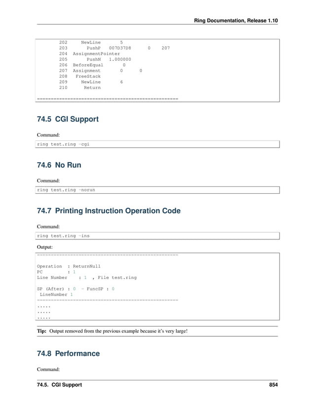 Ring Documentation, Release 1.10 202 NewLine 5 203 PushP 007D37D8 0 207 204 AssignmentPointer 205 PushN 1.000000 206 BeforeEqual 0 207 Assignment 0 0 208 FreeStack 209 NewLine 6 210 Return =================================================== 74.5 CGI Support Command: ring test.ring -cgi 74.6 No Run Command: ring test.ring -norun 74.7 Printing Instruction Operation Code Command: ring test.ring -ins Output: =================================================== Operation : ReturnNull PC : 1 Line Number : 1 , File test.ring SP (After) : 0 - FuncSP : 0 LineNumber 1 =================================================== ..... ..... ..... Tip: Output removed from the previous example because it’s very large! 74.8 Performance Command: 74.5. CGI Support 854 