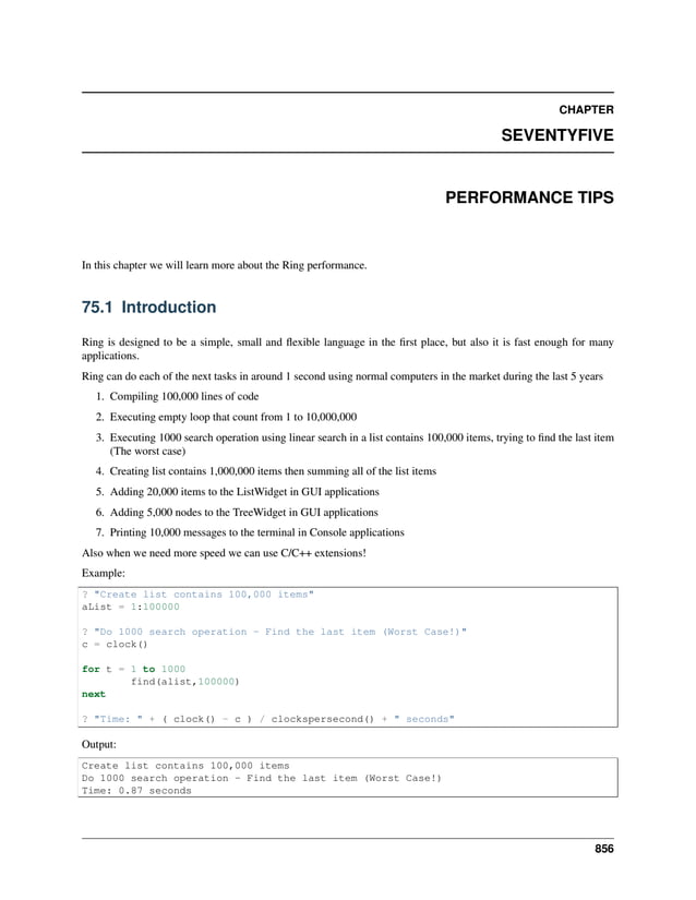 CHAPTER SEVENTYFIVE PERFORMANCE TIPS In this chapter we will learn more about the Ring performance. 75.1 Introduction Ring is designed to be a simple, small and flexible language in the first place, but also it is fast enough for many applications. Ring can do each of the next tasks in around 1 second using normal computers in the market during the last 5 years 1. Compiling 100,000 lines of code 2. Executing empty loop that count from 1 to 10,000,000 3. Executing 1000 search operation using linear search in a list contains 100,000 items, trying to find the last item (The worst case) 4. Creating list contains 1,000,000 items then summing all of the list items 5. Adding 20,000 items to the ListWidget in GUI applications 6. Adding 5,000 nodes to the TreeWidget in GUI applications 7. Printing 10,000 messages to the terminal in Console applications Also when we need more speed we can use C/C++ extensions! Example: ? "Create list contains 100,000 items" aList = 1:100000 ? "Do 1000 search operation - Find the last item (Worst Case!)" c = clock() for t = 1 to 1000 find(alist,100000) next ? "Time: " + ( clock() - c ) / clockspersecond() + " seconds" Output: Create list contains 100,000 items Do 1000 search operation - Find the last item (Worst Case!) Time: 0.87 seconds 856 