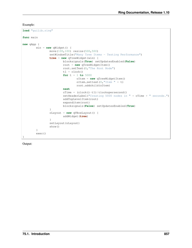 Ring Documentation, Release 1.10 Example: load "guilib.ring" func main new qApp { win = new qWidget() { move(100,100) resize(500,500) setWindowTitle("Many Tree Items - Testing Performance") tree = new qTreeWidget(win) { blocksignals(True) setUpdatesEnabled(False) root = new qTreeWidgetItem() root.setText(0,"The Root Node") t1 = clock() for t = 1 to 5000 oItem = new qTreeWidgetItem() oItem.settext(0,"Item " + t) root.addchild(oItem) next cTime = (clock()-t1)/clockspersecond() setHeaderLabel("Creating 5000 nodes in " + cTime + " seconds.") addTopLevelItem(root) expanditem(root) blocksignals(False) setUpdatesEnabled(True) } oLayout = new qVBoxLayout() { addWidget(tree) } setLayout(oLayout) show() } exec() } Output: 75.1. Introduction 857 