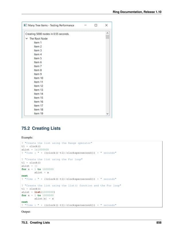 Ring Documentation, Release 1.10 75.2 Creating Lists Example: ? "Create the list using the Range operator" t1 = clock() aList = 1:1000000 ? "Time : " + ((clock()-t1)/clockspersecond()) + " seconds" ? "Create the list using the For loop" t1 = clock() aList = [] for x = 1 to 1000000 aList + x next ? "Time : " + ((clock()-t1)/clockspersecond()) + " seconds" ? "Create the list using the list() function and the For loop" t1 = clock() aList = list(1000000) for x = 1 to 1000000 aList[x] = x next ? "Time : " + ((clock()-t1)/clockspersecond()) + " seconds" Output: 75.2. Creating Lists 858 