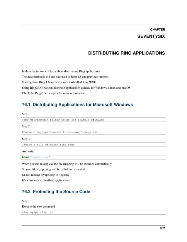 CHAPTER SEVENTYSIX DISTRIBUTING RING APPLICATIONS In this chapter we will learn about distributing Ring applications. The next method is old and was used in Ring 1.5 and previous versions! Starting from Ring 1.6 we have a nice tool called Ring2EXE Using Ring2EXE we can distribute applications quickly for Windows, Linux and macOS Check the Ring2EXE chapter for more information! 76.1 Distributing Applications for Microsoft Windows Step 1: Copy c:ringbin folder to be for example c:myapp Step 2: Rename c:myappring.exe to c:myappmyapp.exe Step 3: Create a file c:myappring.ring And write Load "myapp.ring" When you run myapp.exe the file ring.ring will be executed automatically So your file myapp.ring will be called and executed Or just rename myapp.ring to ring.ring It’s a fast way to distribute applications. 76.2 Protecting the Source Code Step 1: Execute the next command ring myapp.ring -go 862 