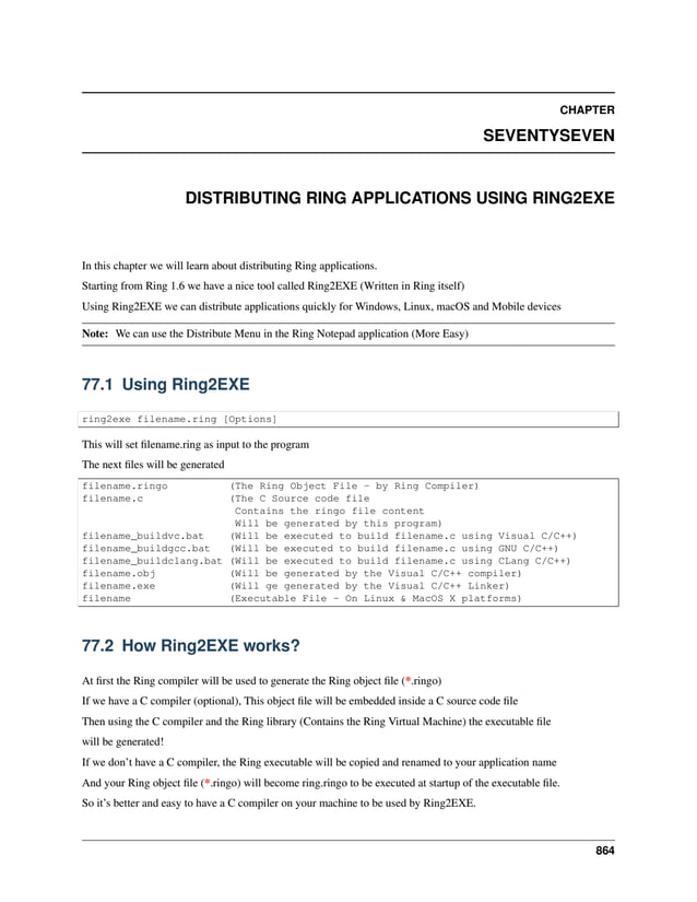 CHAPTER SEVENTYSEVEN DISTRIBUTING RING APPLICATIONS USING RING2EXE In this chapter we will learn about distributing Ring applications. Starting from Ring 1.6 we have a nice tool called Ring2EXE (Written in Ring itself) Using Ring2EXE we can distribute applications quickly for Windows, Linux, macOS and Mobile devices Note: We can use the Distribute Menu in the Ring Notepad application (More Easy) 77.1 Using Ring2EXE ring2exe filename.ring [Options] This will set filename.ring as input to the program The next files will be generated filename.ringo (The Ring Object File - by Ring Compiler) filename.c (The C Source code file Contains the ringo file content Will be generated by this program) filename_buildvc.bat (Will be executed to build filename.c using Visual C/C++) filename_buildgcc.bat (Will be executed to build filename.c using GNU C/C++) filename_buildclang.bat (Will be executed to build filename.c using CLang C/C++) filename.obj (Will be generated by the Visual C/C++ compiler) filename.exe (Will ge generated by the Visual C/C++ Linker) filename (Executable File - On Linux & MacOS X platforms) 77.2 How Ring2EXE works? At first the Ring compiler will be used to generate the Ring object file (*.ringo) If we have a C compiler (optional), This object file will be embedded inside a C source code file Then using the C compiler and the Ring library (Contains the Ring Virtual Machine) the executable file will be generated! If we don’t have a C compiler, the Ring executable will be copied and renamed to your application name And your Ring object file (*.ringo) will become ring.ringo to be executed at startup of the executable file. So it’s better and easy to have a C compiler on your machine to be used by Ring2EXE. 864 